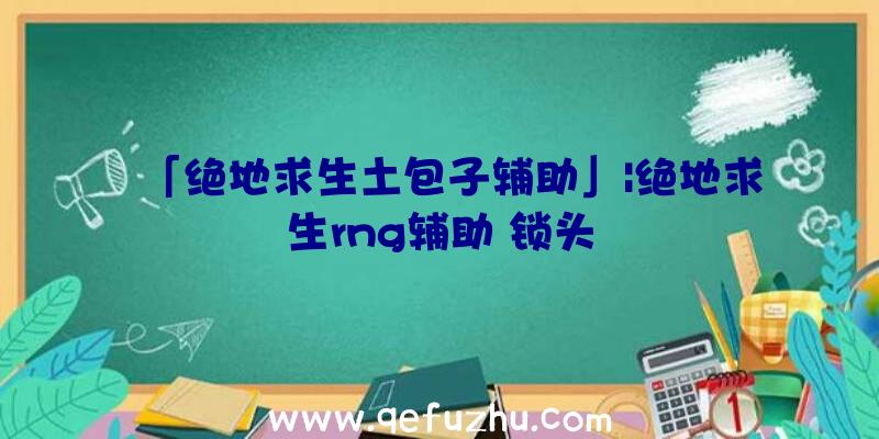 「绝地求生土包子辅助」|绝地求生rng辅助